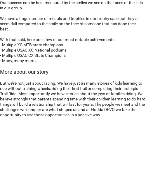 Our success can be best measured by the smiles we see on the faces of the kids in our group. We have a huge number of medals and trophies in our trophy case but they all seem dull compared to the smile on the face of someone that has done their best . With that said, here are a few of our most notable achievements. - Multiple XC MTB state champions - Multiple USAC XC National podiums - Multiple USAC CX State Champions - Many, many more ……... More about our story But we’re not just about racing. We have just as many stories of kids learning to ride without training wheels, riding their first trail or completing their first Epic Trail Ride. Most importantly we have stories about the joys of families riding. We believe strongly that parents spending time with their children learning to do hard things will build a relationship that will last for years. The people we meet and the challenges we conquer are what shapes us and at Florida DEVO we take the opportunity to use those opportunities in a positive way. 