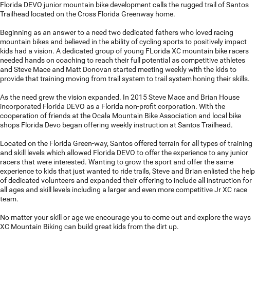 Florida DEVO junior mountain bike development calls the rugged trail of Santos Trailhead located on the Cross Florida Greenway home. Beginning as an answer to a need two dedicated fathers who loved racing mountain bikes and believed in the ability of cycling sports to positively impact kids had a vision. A dedicated group of young FLorida XC mountain bike racers needed hands on coaching to reach their full potential as competitive athletes and Steve Mace and Matt Donovan started meeting weekly with the kids to provide that training moving from trail system to trail system honing their skills. As the need grew the vision expanded. In 2015 Steve Mace and Brian House incorporated Florida DEVO as a Florida non-profit corporation. With the cooperation of friends at the Ocala Mountain Bike Association and local bike shops Florida Devo began offering weekly instruction at Santos Trailhead. Located on the Florida Green-way, Santos offered terrain for all types of training and skill levels which allowed Florida DEVO to offer the experience to any junior racers that were interested. Wanting to grow the sport and offer the same experience to kids that just wanted to ride trails, Steve and Brian enlisted the help of dedicated volunteers and expanded their offering to include all instruction for all ages and skill levels including a larger and even more competitive Jr XC race team. No matter your skill or age we encourage you to come out and explore the ways XC Mountain Biking can build great kids from the dirt up. 